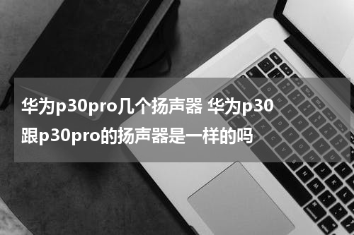 华为p30pro几个扬声器 华为p30跟p30pro的扬声器是一样的吗