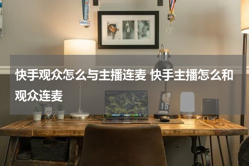 快手观众怎么与主播连麦 快手主播怎么和观众连麦