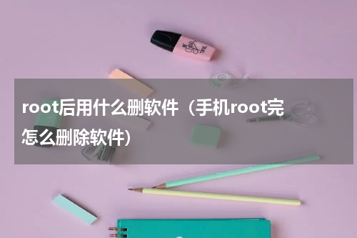 root后用什么删软件（手机root完怎么删除软件）