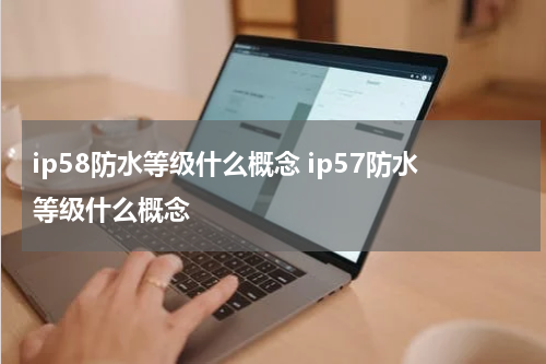 ip58防水等级什么概念 ip57防水等级什么概念