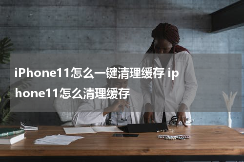 iPhone11怎么一键清理缓存 iphone11怎么清理缓存