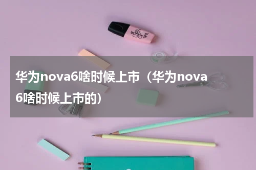 华为nova6啥时候上市（华为nova6啥时候上市的）