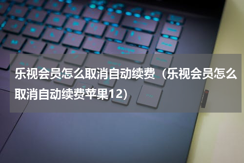 乐视会员怎么取消自动续费（乐视会员怎么取消自动续费苹果12）