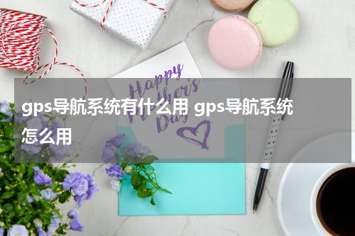gps导航系统有什么用 gps导航系统怎么用