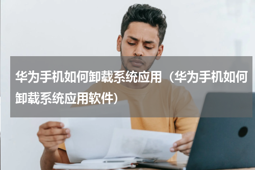 华为手机如何卸载系统应用（华为手机如何卸载系统应用软件）