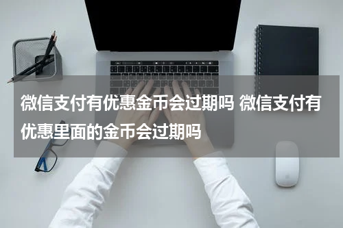 微信支付有优惠金币会过期吗 微信支付有优惠里面的金币会过期吗