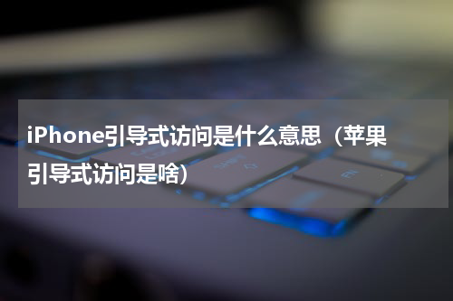 iPhone引导式访问是什么意思（苹果引导式访问是啥）