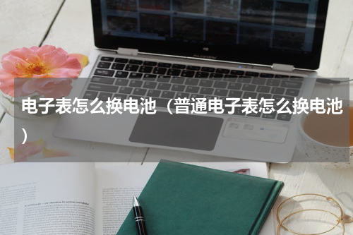 电子表怎么换电池（普通电子表怎么换电池）