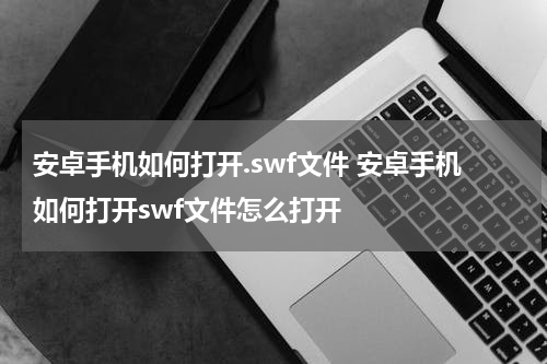 安卓手机如何打开.swf文件 安卓手机如何打开swf文件怎么打开