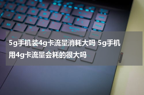5g手机装4g卡流量消耗大吗 5g手机用4g卡流量会耗的很大吗