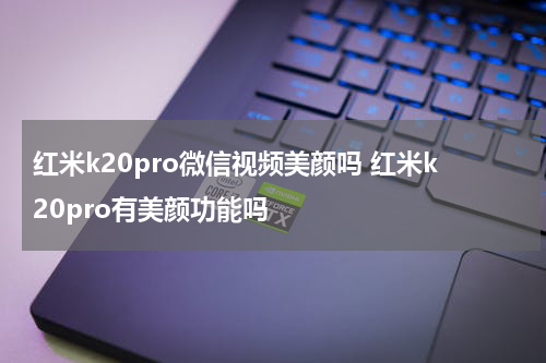 红米k20pro微信视频美颜吗 红米k20pro有美颜功能吗