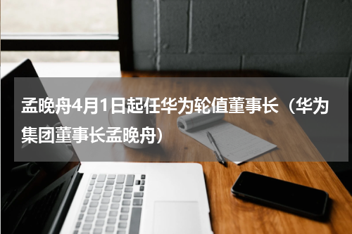 孟晚舟4月1日起任华为轮值董事长（华为集团董事长孟晚舟）
