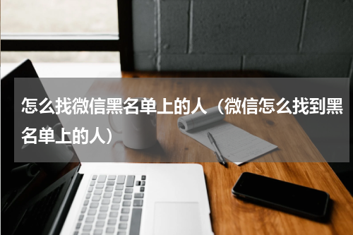 怎么找微信黑名单上的人（微信怎么找到黑名单上的人）
