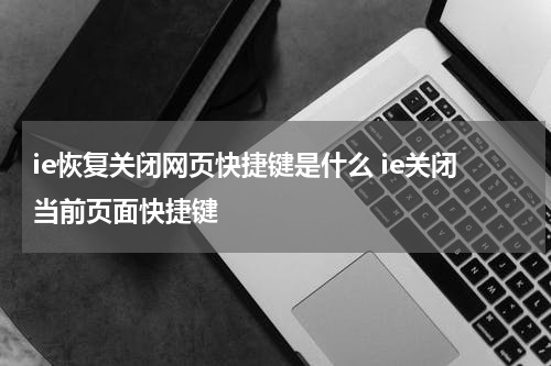 ie恢复关闭网页快捷键是什么 ie关闭当前页面快捷键