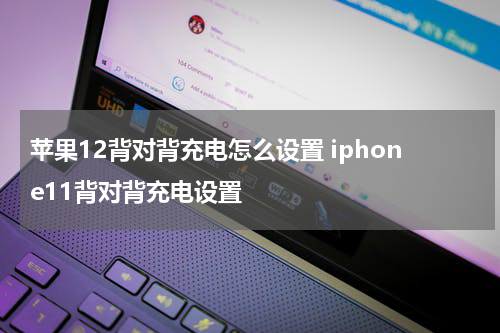 苹果12背对背充电怎么设置 iphone11背对背充电设置