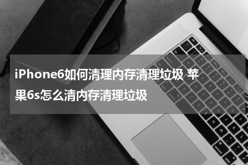 iPhone6如何清理内存清理垃圾 苹果6s怎么清内存清理垃圾