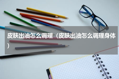 皮肤出油怎么调理（皮肤出油怎么调理身体）