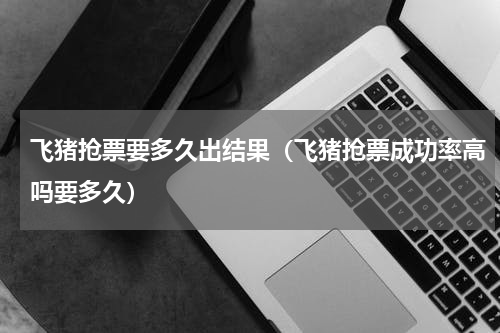飞猪抢票要多久出结果（飞猪抢票成功率高吗要多久）