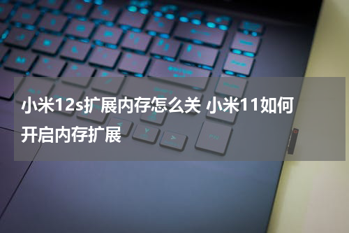 小米12s扩展内存怎么关 小米11如何开启内存扩展