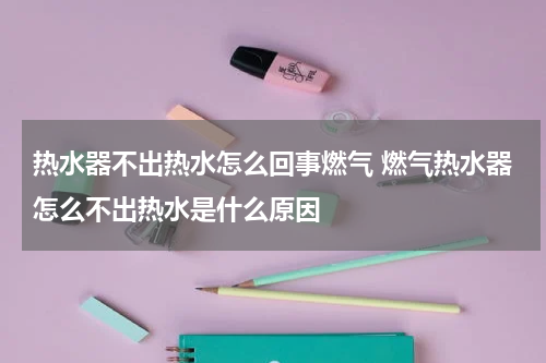 热水器不出热水怎么回事燃气 燃气热水器怎么不出热水是什么原因