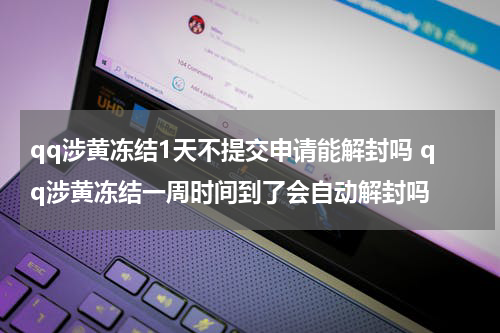 qq涉黄冻结1天不提交申请能解封吗 qq涉黄冻结一周时间到了会自动解封吗