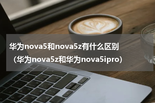 华为nova5和nova5z有什么区别（华为nova5z和华为nova5ipro）