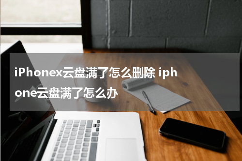 iPhonex云盘满了怎么删除 iphone云盘满了怎么办