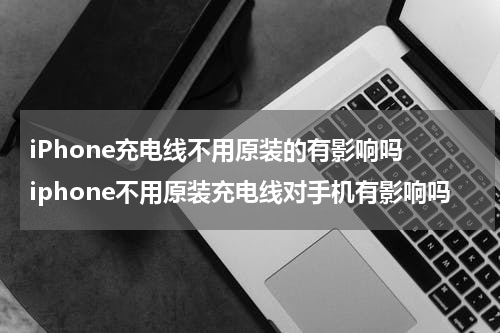 iPhone充电线不用原装的有影响吗 iphone不用原装充电线对手机有影响吗