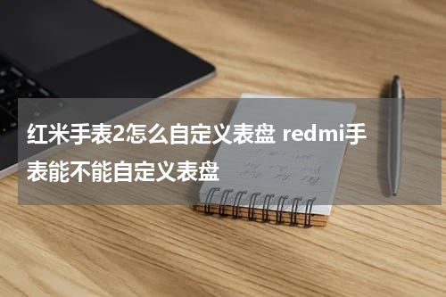 红米手表2怎么自定义表盘 redmi手表能不能自定义表盘