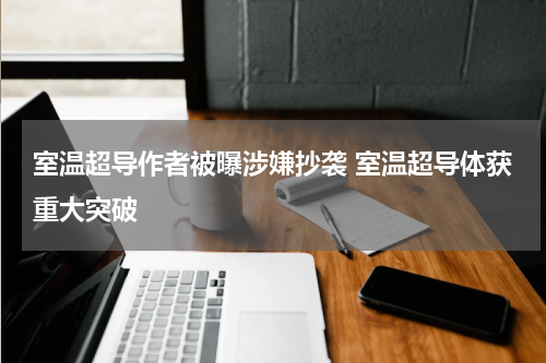 室温超导作者被曝涉嫌抄袭 室温超导体获重大突破
