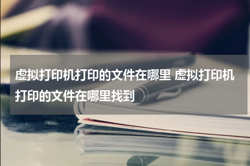 虚拟打印机打印的文件在哪里 虚拟打印机打印的文件在哪里找到
