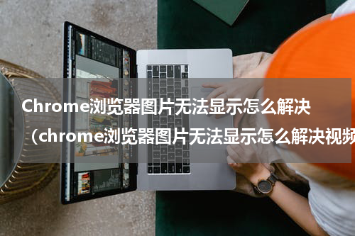 Chrome浏览器图片无法显示怎么解决（chrome浏览器图片无法显示怎么解决视频）