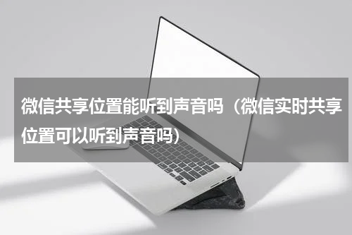 微信共享位置能听到声音吗（微信实时共享位置可以听到声音吗）