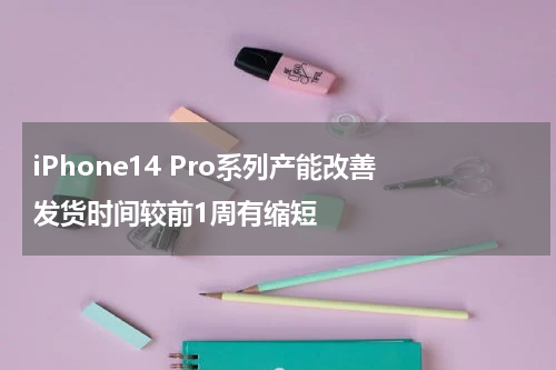 iPhone14 Pro系列产能改善 发货时间较前1周有缩短
