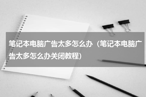 笔记本电脑广告太多怎么办（笔记本电脑广告太多怎么办关闭教程）