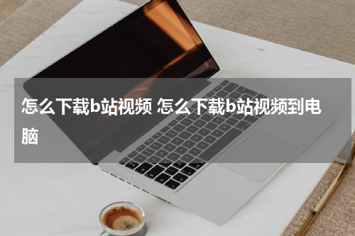 怎么下载b站视频 怎么下载b站视频到电脑