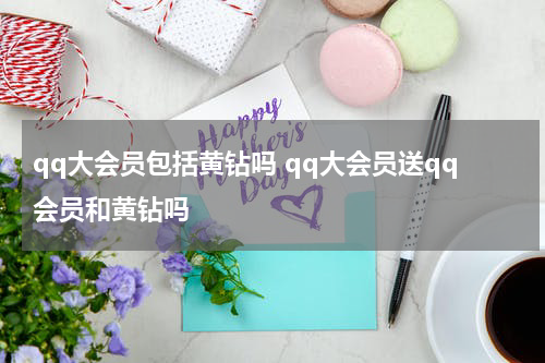 qq大会员包括黄钻吗 qq大会员送qq会员和黄钻吗