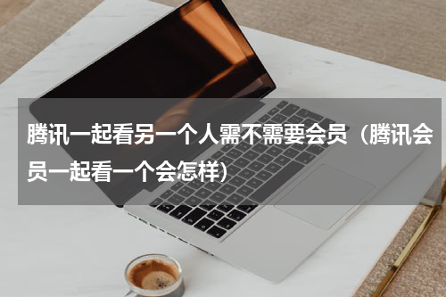 腾讯一起看另一个人需不需要会员（腾讯会员一起看一个会怎样）