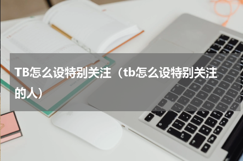 TB怎么设特别关注（tb怎么设特别关注的人）