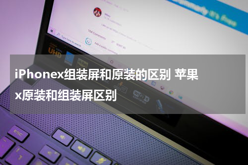 iPhonex组装屏和原装的区别 苹果x原装和组装屏区别