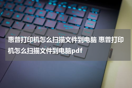 惠普打印机怎么扫描文件到电脑 惠普打印机怎么扫描文件到电脑pdf