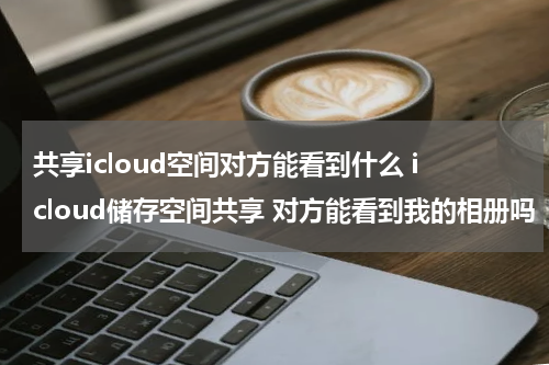 共享icloud空间对方能看到什么 icloud储存空间共享 对方能看到我的相册吗