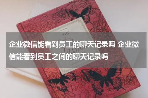 企业微信能看到员工的聊天记录吗 企业微信能看到员工之间的聊天记录吗