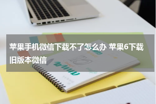 苹果手机微信下载不了怎么办 苹果6下载旧版本微信