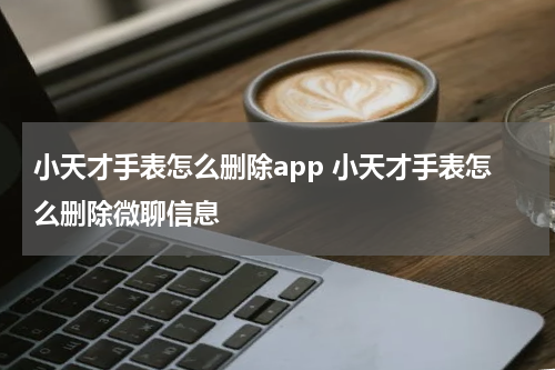 小天才手表怎么删除app 小天才手表怎么删除微聊信息