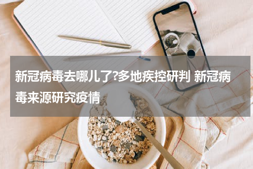 新冠病毒去哪儿了?多地疾控研判 新冠病毒来源研究疫情