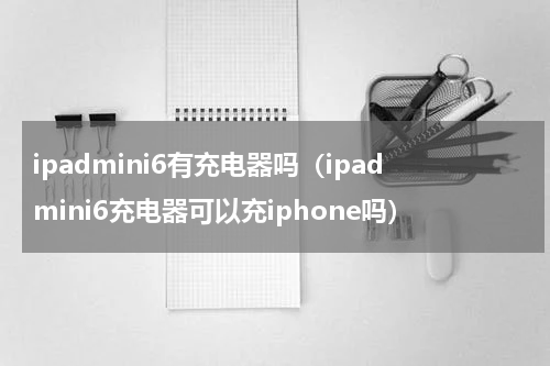 ipadmini6有充电器吗（ipadmini6充电器可以充iphone吗）