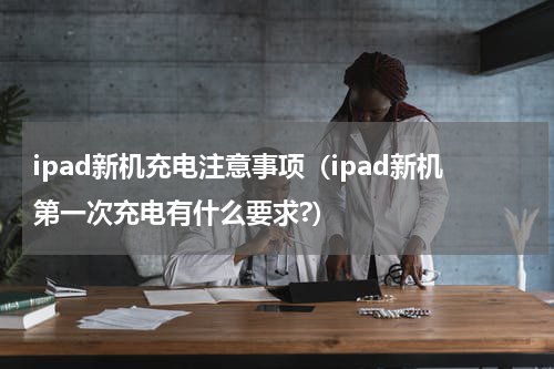 ipad新机充电注意事项（ipad新机第一次充电有什么要求?）