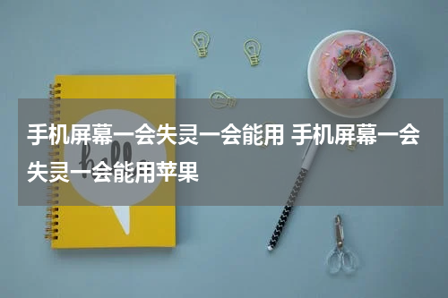 手机屏幕一会失灵一会能用 手机屏幕一会失灵一会能用苹果
