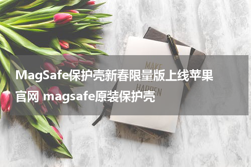 MagSafe保护壳新春限量版上线苹果官网 magsafe原装保护壳